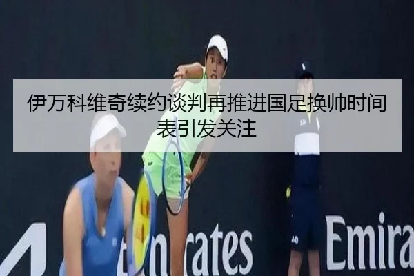 伊万科维奇续约谈判再推进国足换帅时间表引发关注